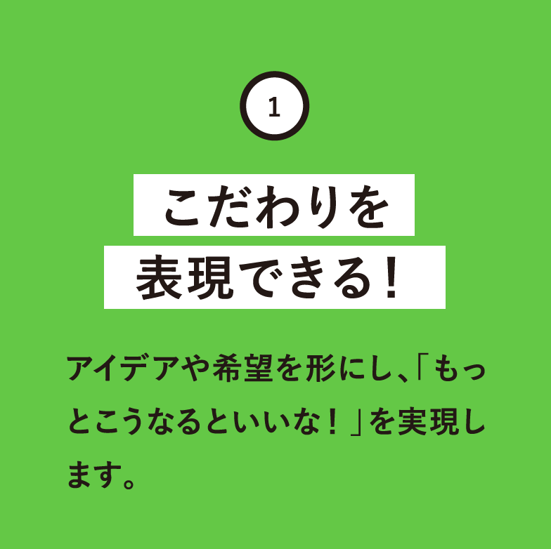 こだわりを表現できる！アイデアや希望を形にし、「もっとこうなるといいな！」を実現します。