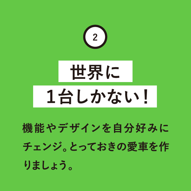 世界に1台しかない！機能やデザインを自分好みにチェンジ。とっておきの愛車を作りましょう。