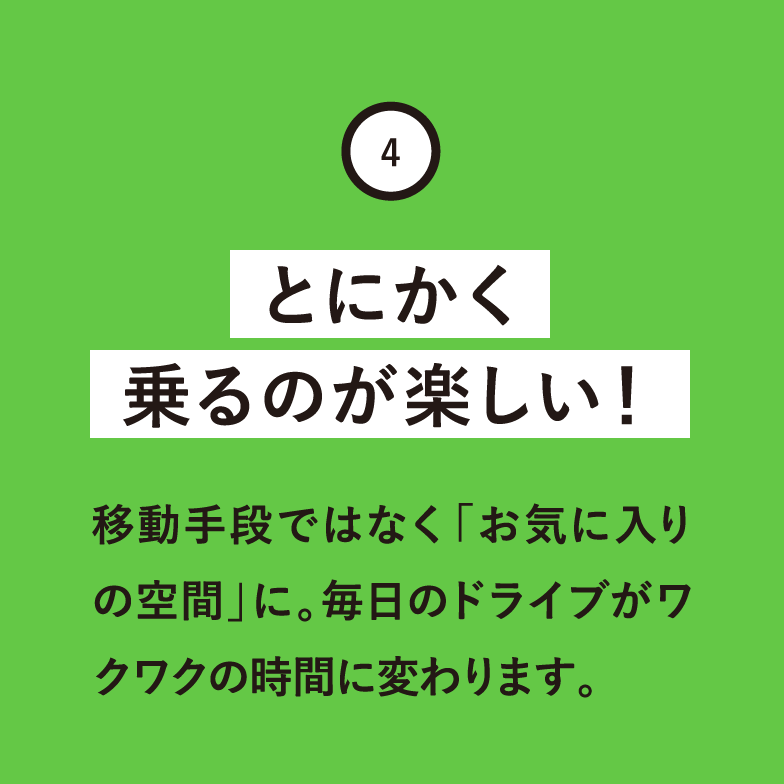 とにかく乗るのが楽しい！移動手段ではなく「お気に入りの空間」に。毎日のドライブがワクワクの時間に変わります。