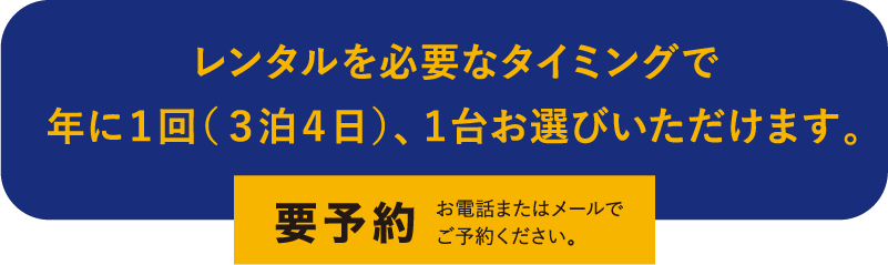 レンタルを必要なタイミングで 年に1回(3泊4日)、1台お選びいただけます。 要予約 お電話またはメールで ご予約ください。